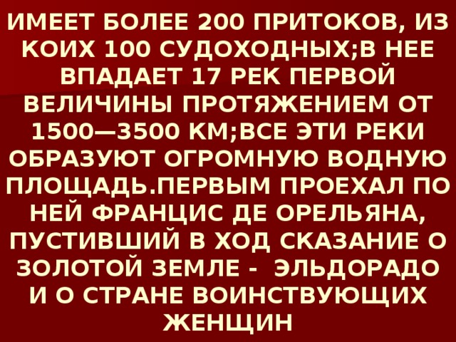 ИМЕЕТ БОЛЕЕ 200 ПРИТОКОВ, ИЗ КОИХ 100 СУДОХОДНЫХ;В НЕЕ ВПАДАЕТ 17 РЕК ПЕРВОЙ ВЕЛИЧИНЫ ПРОТЯЖЕНИЕМ ОТ 1500—3500 КМ;ВСЕ ЭТИ РЕКИ ОБРАЗУЮТ ОГРОМНУЮ ВОДНУЮ ПЛОЩАДЬ.ПЕРВЫМ ПРОЕХАЛ ПО НЕЙ ФРАНЦИС ДЕ ОРЕЛЬЯНА, ПУСТИВШИЙ В ХОД СКАЗАНИЕ О ЗОЛОТОЙ ЗЕМЛЕ - ЭЛЬДОРАДО И О СТРАНЕ ВОИНСТВУЮЩИХ ЖЕНЩИН 