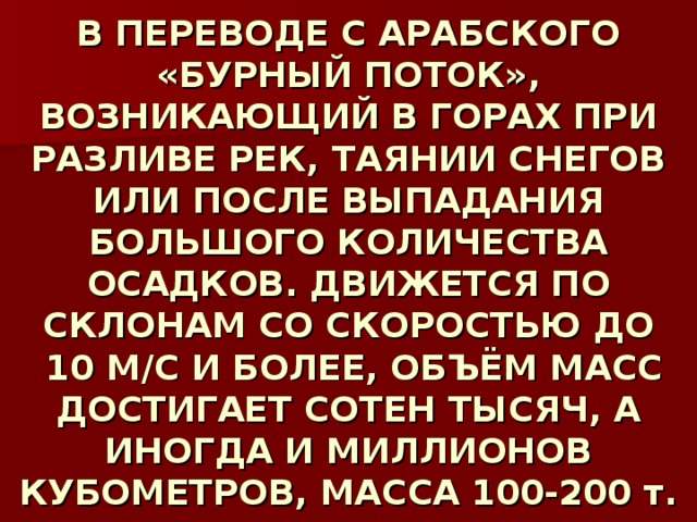 В ПЕРЕВОДЕ С АРАБСКОГО «БУРНЫЙ ПОТОК», ВОЗНИКАЮЩИЙ В ГОРАХ ПРИ РАЗЛИВЕ РЕК, ТАЯНИИ СНЕГОВ ИЛИ ПОСЛЕ ВЫПАДАНИЯ БОЛЬШОГО КОЛИЧЕСТВА ОСАДКОВ. ДВИЖЕТСЯ ПО СКЛОНАМ СО СКОРОСТЬЮ ДО  10 М/С И БОЛЕЕ, ОБЪЁМ МАСС ДОСТИГАЕТ СОТЕН ТЫСЯЧ, А ИНОГДА И МИЛЛИОНОВ КУБОМЕТРОВ, МАССА 100-200 т. 