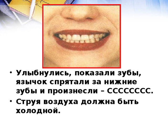 Улыбнулись, показали зубы, язычок спрятали за нижние зубы и произнесли – СССССССС. Струя воздуха должна быть холодной.  