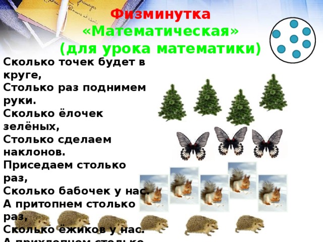 Физминутка  «Математическая»  (для урока математики) Сколько точек будет в круге, Столько раз поднимем руки. Сколько ёлочек зелёных, Столько сделаем наклонов. Приседаем столько раз, Сколько бабочек у нас. А притопнем столько раз, Сколько ёжиков у нас. А прихлопнем столько раз, Сколько белочек у нас.  