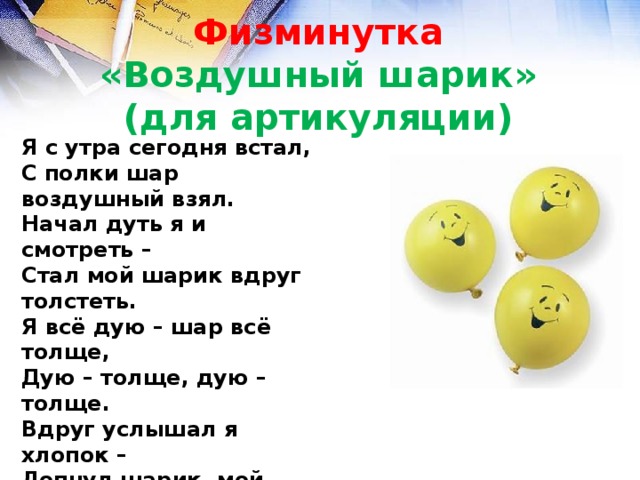 Физминутка  «Воздушный шарик»  (для артикуляции) Я с утра сегодня встал, С полки шар воздушный взял. Начал дуть я и смотреть – Стал мой шарик вдруг толстеть. Я всё дую – шар всё толще, Дую – толще, дую – толще. Вдруг услышал я хлопок – Лопнул шарик, мой дружок. 