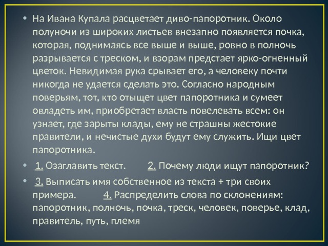 На Ивана Купала расцветает диво-папоротник. Около полуночи из широких листьев внезапно появляется почка, которая, поднимаясь все выше и выше, ровно в полночь разрывается с треском, и взорам предстает ярко-огненный цветок. Невидимая рука срывает его, а человеку почти никогда не удается сделать это. Согласно народным поверьям, тот, кто отыщет цвет папоротника и сумеет овладеть им, приобретает власть повелевать всем: он узнает, где зарыты клады, ему не страшны жестокие правители, и нечистые духи будут ему служить. Ищи цвет папоротника.  1. Озаглавить текст. 2. Почему люди ищут папоротник?  3. Выписать имя собственное из текста + три своих примера. 4. Распределить слова по склонениям: папоротник, полночь, почка, треск, человек, поверье, клад, правитель, путь, племя 