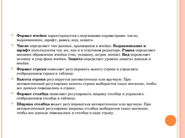 Формат ячейки характеризуется следующими параметрами: число, выравнивание, шрифт, рамка, вид, защита. Число определяет тип данных, хранящихся в ячейке. Выравнивание и шрифт используются так же, как и в текстовом редакторе. Рамка определяет внешнее обрамление ячейки (тип, толщину, штрих линии). Вид определяет заливку и узор фона ячейки. Защита определяет уровень защиты данных в ячейке. Формат строки позволяет регулировать высоту строки и управлять отображением строки в таблице. Высота строки регулируется автоматически или вручную. При автоматической регулировке высоты строки выбирается такое значение, чтобы все данных помещались в строке. Формат столбца позволяет регулировать ширину столбца и управлять отображением столбца в таблице. Ширина столбца может регулироваться автоматически или вручную. При автоматической регулировке ширины столбца выбирается такое значение, чтобы все данные помещались в столбце в одну строку. 