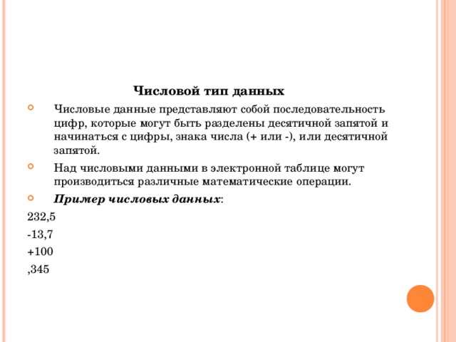 Числовой тип данных Числовые данные представляют собой последовательность цифр, которые могут быть разделены десятичной запятой и начинаться с цифры, знака числа (+ или -), или десятичной запятой. Над числовыми данными в электронной таблице могут производиться различные математические операции. Пример числовых данных : 232,5 -13,7 +100 ,345 
