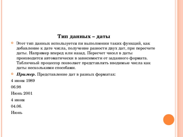 Тип данных – даты Этот тип данных используется пи выполнении таких функций, как добавление к дате числа, получение разности двух дат, при пересчете даты. Например вперед или назад. Пересчет чисел в даты производится автоматически в зависимости от заданного формата. Табличный процессор позволяет представлять вводимые числа как даты несколькими способами. Пример. Представление дат в разных форматах: 4 июня 1989 06.98 Июнь 2001 4 июня 04.06. Июнь 