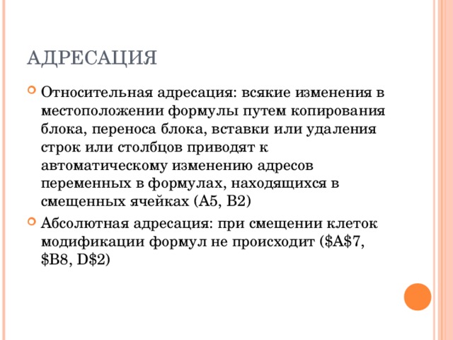 АДРЕСАЦИЯ Относительная адресация: всякие изменения в местоположении формулы путем копирования блока, переноса блока, вставки или удаления строк или столбцов приводят к автоматическому изменению адресов переменных в формулах, находящихся в смещенных ячейках (А5, В2) Абсолютная адресация: при смещении клеток модификации формул не происходит ( $A$7, $B8, D$2)  