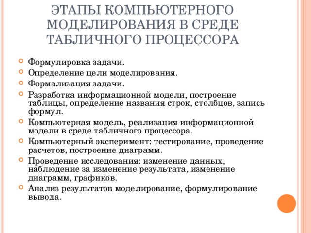 ЭТАПЫ КОМПЬЮТЕРНОГО МОДЕЛИРОВАНИЯ В СРЕДЕ ТАБЛИЧНОГО ПРОЦЕССОРА Формулировка задачи. Определение цели моделирования. Формализация задачи. Разработка информационной модели, построение таблицы, определение названия строк, столбцов, запись формул. Компьютерная модель, реализация информационной модели в среде табличного процессора. Компьютерный эксперимент: тестирование, проведение расчетов, построение диаграмм. Проведение исследования: изменение данных, наблюдение за изменение результата, изменение диаграмм, графиков. Анализ результатов моделирование, формулирование вывода. 