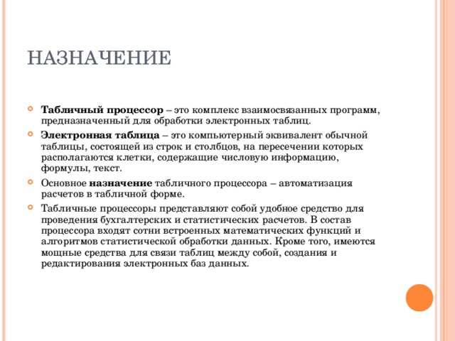 НАЗНАЧЕНИЕ Табличный процессор – это комплекс взаимосвязанных программ, предназначенный для обработки электронных таблиц. Электронная таблица – это компьютерный эквивалент обычной таблицы, состоящей из строк и столбцов, на пересечении которых располагаются клетки, содержащие числовую информацию, формулы, текст. Основное назначение табличного процессора – автоматизация расчетов в табличной форме. Табличные процессоры представляют собой удобное средство для проведения бухгалтерских и статистических расчетов. В состав процессора входят сотни встроенных математических функций и алгоритмов статистической обработки данных. Кроме того, имеются мощные средства для связи таблиц между собой, создания и редактирования электронных баз данных.  