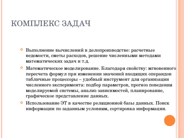 КОМПЛЕКС ЗАДАЧ Выполнение вычислений в делопроизводстве: расчетные ведомости, сметы расходов, решение численными методами математических задач и т.д. Математическое моделирование. Благодаря свойству: мгновенного пересчета формул при изменении значений входящих операндов табличные процессоры – удобный инструмент для организации численного эксперимента: подбор параметров, прогноз поведения моделируемой системы, анализ зависимостей, планирование, графическое представление данных. Использование ЭТ в качестве реляционной базы данных . Поиск информации по заданным условиям, сортировка информации. 