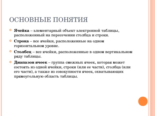 ОСНОВНЫЕ ПОНЯТИЯ Ячейка – элементарный объект электронной таблицы, расположенный на пересечении столбца и строки. Строка – все ячейки, расположенные на одном горизонтальном уровне. Столбец – все ячейки, расположенные в одном вертикальном ряду таблицы. Диапазон ячеек – группа смежных ячеек, которая может состоять из одной ячейки, строки (или ее части), столбца (или его части), а также из совокупности ячеек, охватывающих прямоугольную область таблицы. 