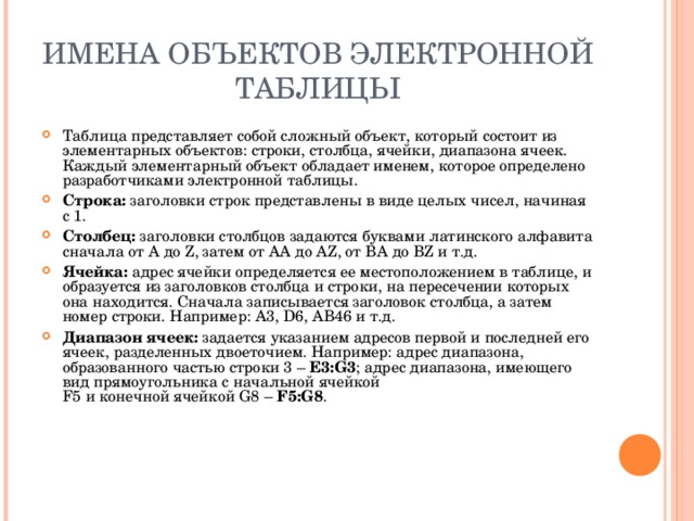 ИМЕНА ОБЪЕКТОВ ЭЛЕКТРОННОЙ ТАБЛИЦЫ Таблица представляет собой сложный объект, который состоит из элементарных объектов: строки, столбца, ячейки, диапазона ячеек. Каждый элементарный объект обладает именем, которое определено разработчиками электронной таблицы. Строка: заголовки строк представлены в виде целых чисел, начиная с 1. Столбец: заголовки столбцов задаются буквами латинского алфавита сначала от A до Z , затем от АА до AZ , от ВА до В Z и т.д. Ячейка: адрес ячейки определяется ее местоположением в таблице, и образуется из заголовков столбца и строки, на пересечении которых она находится. Сначала записывается заголовок столбца, а затем номер строки. Например: А3, D6 , АВ46 и т.д. Диапазон ячеек: задается указанием адресов первой и последней его ячеек, разделенных двоеточием. Например: адрес диапазона, образованного частью строки 3 – Е3: G3 ; адрес диапазона, имеющего вид прямоугольника с начальной ячейкой  F5 и конечной ячейкой G8 – F5:G8 .  