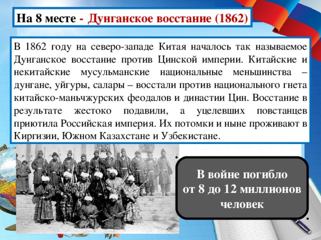 На 8 месте -  Дунганское восстание (1862) В 1862 году на северо-западе Китая началось так называемое Дунганское восстание против Цинской империи. Китайские и некитайские мусульманские национальные меньшинства – дунгане, уйгуры, салары – восстали против национального гнета китайско-маньчжурских феодалов и династии Цин. Восстание в результате жестоко подавили, а уцелевших повстанцев приютила Российская империя. Их потомки и ныне проживают в Киргизии, Южном Казахстане и Узбекистане. В войне погибло от 8 до 12 миллионов человек