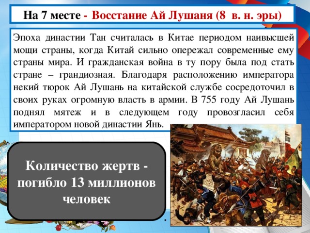 На 7 месте -  Восстание Ай Лушаня (8 в. н. эры) Эпоха династии Тан считалась в Китае периодом наивысшей мощи страны, когда Китай сильно опережал современные ему страны мира. И гражданская война в ту пору была под стать стране – грандиозная. Благодаря расположению императора некий тюрок Ай Лушань на китайской службе сосредоточил в своих руках огромную власть в армии. В 755 году Ай Лушань поднял мятеж и в следующем году провозгласил себя императором новой династии Янь. Количество жертв - погибло 13 миллионов человек