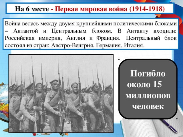 На 6 месте -  Первая мировая война (1914-1918) Война велась между двумя крупнейшими политическими блоками – Антантой и Центральным блоком. В Антанту входили: Российская империя, Англия и Франция.  Центральный блок состоял из стран: Австро-Венгрия, Германия, Италия. Погибло около 15  миллионов человек
