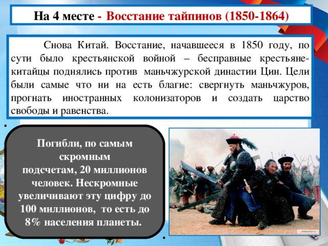 На 4 месте -  Восстание тайпинов (1850-1864)  Снова Китай. Восстание, начавшееся в 1850 году, по сути было крестьянской войной – бесправные крестьяне-китайцы поднялись против  маньчжурской династии Цин. Цели были самые что ни на есть благие: свергнуть маньчжуров, прогнать иностранных колонизаторов и создать царство свободы и равенства. Погибли, по самым скромным подсчетам, 20 миллионов человек. Нескромные увеличивают эту цифру до 100 миллионов,  то есть до 8% населения планеты.