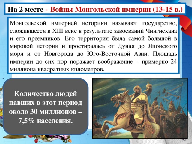 На 2 месте -  Войны Монгольской империи (13-15 в.) Монгольской империей историки называют государство, сложившееся в XIII веке в результате завоеваний Чингисхана и его преемников. Его территория была самой большой в мировой истории и простиралась от Дуная до Японского моря и от Новгорода до Юго-Восточной Азии. Площадь империи до сих пор поражает воображение – примерно 24 миллиона квадратных километров. Количество людей павших в этот период около 30 миллионов – 7,5% населения.