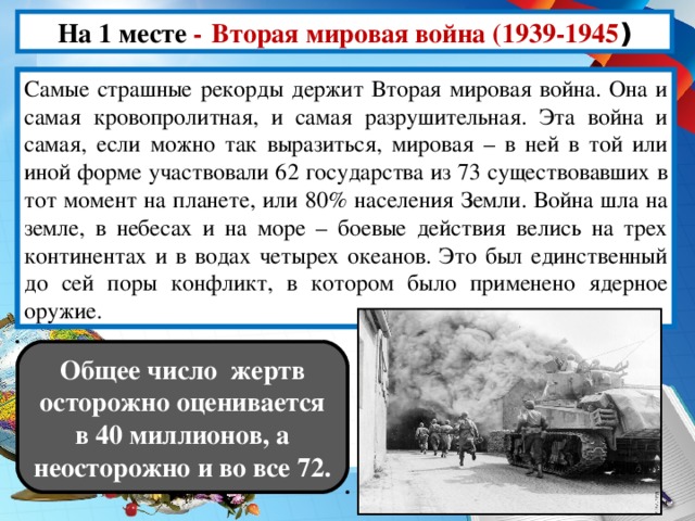 На 1 месте -  Вторая мировая война (1939-1945 ) Cамые страшные рекорды держит Вторая мировая война. Она и самая кровопролитная, и самая разрушительная. Эта война и самая, если можно так выразиться, мировая – в ней в той или иной форме участвовали 62 государства из 73 существовавших в тот момент на планете, или 80% населения Земли. Война шла на земле, в небесах и на море – боевые действия велись на трех континентах и в водах четырех океанов. Это был единственный до сей поры конфликт, в котором было применено ядерное оружие. Общее число жертв осторожно оценивается в 40 миллионов, а неосторожно и во все 72.