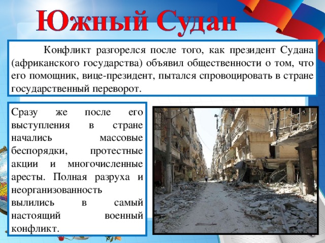 Конфликт разгорелся после того, как президент Судана (африканского государства) объявил общественности о том, что его помощник, вице-президент, пытался спровоцировать в стране государственный переворот. Сразу же после его выступления в стране начались массовые беспорядки, протестные акции и многочисленные аресты. Полная разруха и неорганизованность вылились в самый настоящий военный конфликт.