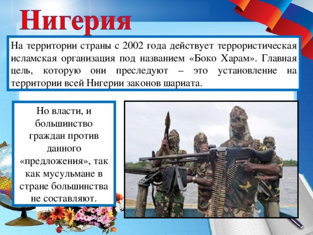 На территории страны с 2002 года действует террористическая исламская организация под названием «Боко Харам». Главная цель, которую они преследуют – это установление на территории всей Нигерии законов шариата. Но власти, и большинство граждан против данного «предложения», так как мусульмане в стране большинства не составляют.