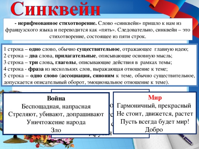 - нерифмованное стихотворение. Слово «синквейн» пришло к нам из французского языка и переводится как «пять». Следовательно, синквейн – это стихотворение, состоящее из пяти строк. 1 строка – одно слово, обычно существительное , отражающее  главную идею; 2 строка – два слова, прилагательные , описывающие основную мысль; 3 строка – три слова , глаголы , описывающие действия в  рамках темы; 4 строка - фраза из нескольких слов, выражающая отношение к теме; 5 строка – одно слово ( ассоциация, синоним к теме, обычно существительное, допускается описательный оборот, эмоциональное отношение к теме). Класс Дружный, родной Заботится, учится, растет Моя вторая семья Друзья Мир Гармоничный,  прекрасный  Не стоит , движется, растет Пусть всегда будет мир! Добро  Война  Беспощадная, напрасная  Стреляют, убивают, допрашивают  Уничтожение народа Зло