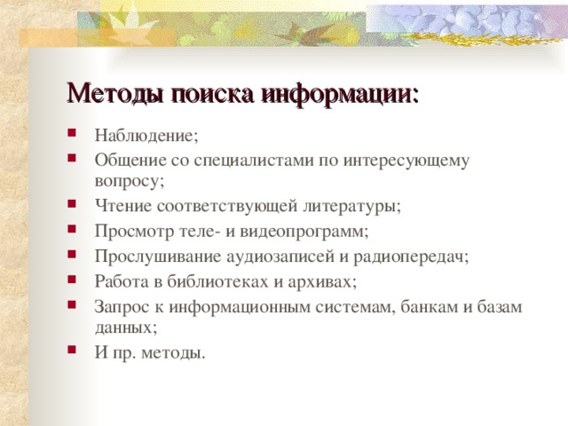 Методы поиска информации: Наблюдение; Общение со специалистами по интересующему вопросу; Чтение соответствующей литературы; Просмотр теле- и видеопрограмм; Прослушивание аудиозаписей и радиопередач; Работа в библиотеках и архивах; Запрос к информационным системам, банкам и базам данных; И пр. методы. 
