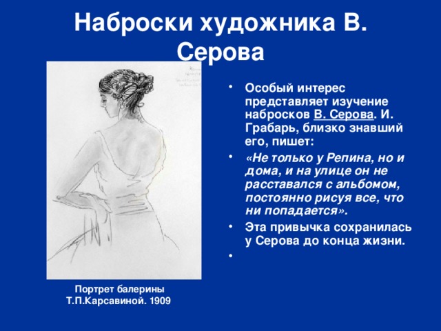Наброски художника В. Серова Особый интерес представляет изучение набросков  В. Серова . И. Грабарь, близко знавший его, пишет: «Не только у Репина, но и дома, и на улице он не расставался с альбомом, постоянно рисуя все, что ни попадается». Эта привычка сохранилась у Серова до конца жизни.   Портрет балерины Т.П.Карсавиной. 1909  