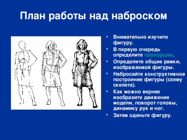 План работы над наброском Внимательно изучите фигуру. В первую очередь определите пропорции . Определите общие рамки, изображаемой фигуры. Набросайте конструктивное построение фигуры (схему скелета). Как можно вернее изобразите движение модели, поворот головы, динамику рук и ног. Затем оденьте фигуру.  
