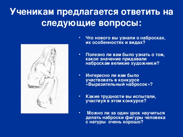Ученикам предлагается ответить на следующие вопросы: Что нового вы узнали о набросках, их особенностях и видах?  Полезно ли вам было узнать о том, какое значение придавали наброскам великие художники?  Интересно ли вам было участвовать в конкурсе «Выразительный набросок»?  Какие трудности вы испытали, участвуя в этом конкурсе?   Можно ли за один урок научиться делать наброски фигуры человека с натуры очень хорошо? 