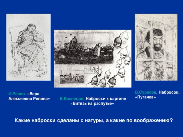 В.Суриков . Набросок. «Пугачев» И.Репин. «Вера Алексеевна Репина»  В.Васнецов. Наброски к картине «Витязь на распутье» Какие наброски сделаны с натуры, а какие по воображению? 