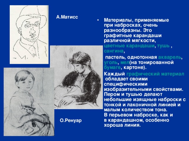 А.Матисс Материалы, применяемые при набросках, очень разнообразны. Это  графитные карандаши различной мягкости,  цветные карандаши ,  тушь  ,  сангина ,   пастель , однотонная  акварель ,  уголь ,  мел (на тонированной  бумаге , картоне). Каждый  графический материал  обладает своими специфическими изобразительными свойствами. Пером и тушью делают небольшие изящные наброски с тонкой и лаконичной линией и малым количеством тона. В перьевом наброске, как и в карандашном, особенно хороша линия. О.Ренуар 