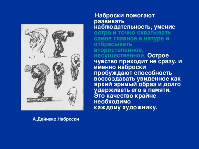  Наброски помогают развивать наблюдательность, умение остро и точно схватывать самое главное в натуре и отбрасывать второстепенное, несущественное. Острое чувство приходит не сразу, и именно наброски пробуждают способность воссоздавать увиденное как яркий зримый  образ  и долго удерживать его в памяти. Это качество крайне необходимо каждому художнику.    А.Дейнеко.Наброски 