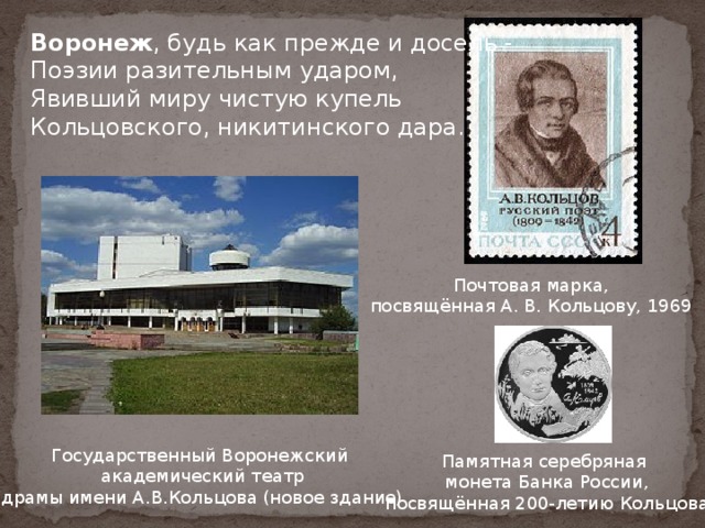 Воронеж , будь как прежде и досель -  Поэзии разительным ударом,  Явивший миру чистую купель  Кольцовского, никитинского дара.  Почтовая марка, посвящённая А. В. Кольцову, 1969 Государственный Воронежский академический театр  драмы имени А.В.Кольцова (новое здание) Памятная серебряная монета Банка России,  посвящённая 200-летию Кольцова 