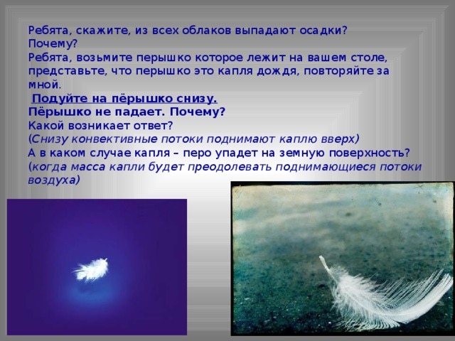 Ребята, скажите, из всех облаков выпадают осадки? Почему? Ребята, возьмите перышко которое лежит на вашем столе, представьте, что перышко это капля дождя, повторяйте за мной.  Подуйте на пёрышко снизу. Пёрышко не падает. Почему? Какой возникает ответ? ( Снизу конвективные потоки поднимают каплю вверх) А в каком случае капля – перо упадет на земную поверхность? ( когда масса капли будет преодолевать поднимающиеся потоки воздуха)  