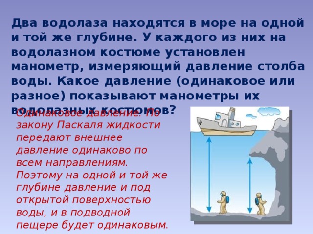 Два водолаза находятся в море на одной и той же глубине. У каждого из них на водолазном костюме установлен манометр, измеряющий давление столба воды. Какое давление (одинаковое или разное) показывают манометры их водолазных костюмов? Одинаковое давление. По закону Паскаля жидкости передают внешнее давление одинаково по всем направлениям. Поэтому на одной и той же глубине давление и под открытой поверхностью воды, и в подводной пещере будет одинаковым. 