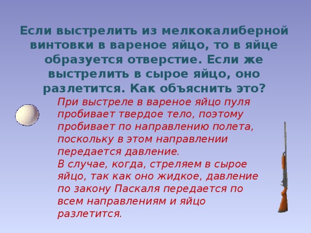 Если выстрелить из мелкокалиберной винтовки в вареное яйцо, то в яйце образуется отверстие. Если же выстрелить в сырое яйцо, оно разлетится. Как объяснить это? При выстреле в вареное яйцо пуля пробивает твердое тело, поэтому пробивает по направлению полета, поскольку в этом направлении передается давление. В случае, когда, стреляем в сырое яйцо, так как оно жидкое, давление по закону Паскаля передается по всем направлениям и яйцо разлетится. 