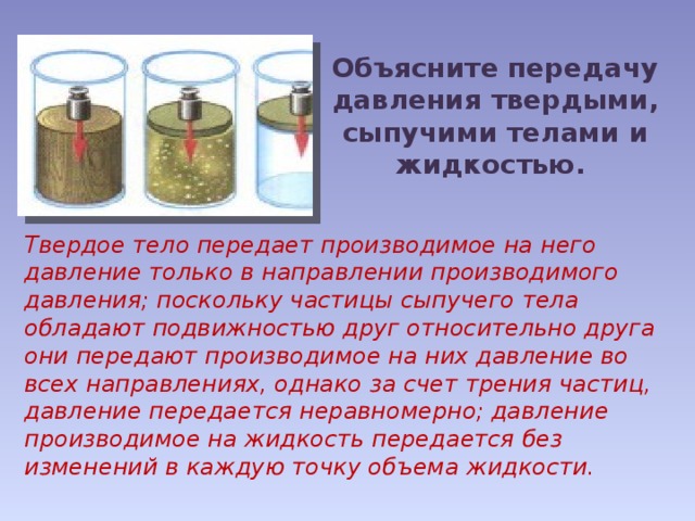 Объясните передачу давления твердыми, сыпучими телами и жидкостью. Твердое тело передает производимое на него давление только в направлении производимого давления; поскольку частицы сыпучего тела обладают подвижностью друг относительно друга они передают производимое на них давление во всех направлениях, однако за счет трения частиц, давление передается неравномерно; давление производимое на жидкость передается без изменений в каждую точку объема жидкости. 