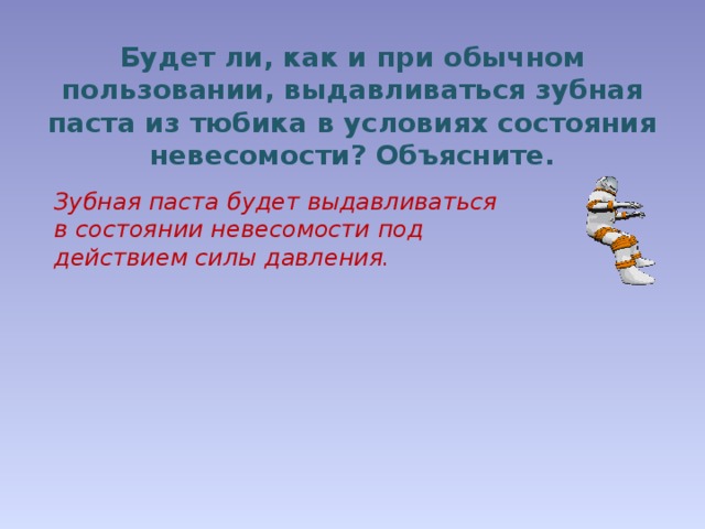 Будет ли, как и при обычном пользовании, выдавливаться зубная паста из тюбика в условиях состояния невесомости? Объясните. Зубная паста будет выдавливаться в состоянии невесомости под действием силы давления. 