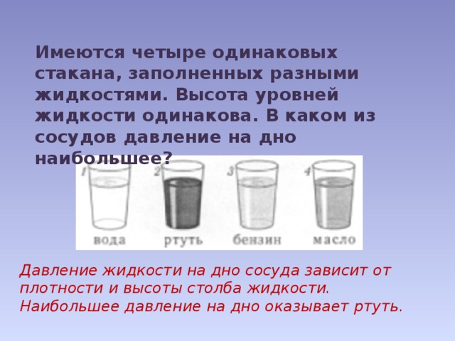 Имеются четыре одинаковых стакана, заполненных разными жидкостями. Высота уровней жидкости одинакова. В каком из сосудов давление на дно наибольшее?   Давление жидкости на дно сосуда зависит от плотности и высоты столба жидкости. Наибольшее давление на дно оказывает ртуть. 