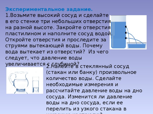 Экспериментальное задание. 1.Возьмите высокий сосуд и сделайте в его стенке три небольших отверстия на разной высоте. Закройте отверстия пластилином и наполните сосуд водой. Откройте отверстия и проследите за струями вытекающей воды. Почему вода вытекает из отверстий? Из чего следует, что давление воды увеличивается с глубиной? 2.Налейте в стеклянный сосуд (стакан или банку) произвольное количество воды. Сделайте необходимые измерения и рассчитайте давление воды на дно сосуда. Изменится ли давление воды на дно сосуда, если ее перелить из узкого стакана в широкую кастрюлю? 