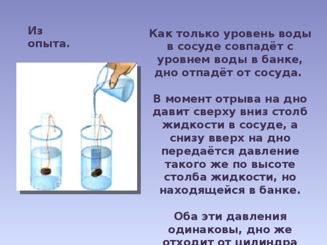 Из опыта. Как только уровень воды в сосуде совпадёт с уровнем воды в банке, дно отпадёт от сосуда.  В момент отрыва на дно давит сверху вниз столб жидкости в сосуде, а снизу вверх на дно передаётся давление такого же по высоте столба жидкости, но находящейся в банке.  Оба эти давления одинаковы, дно же отходит от цилиндра вследствие действия на него силы тяжести. 