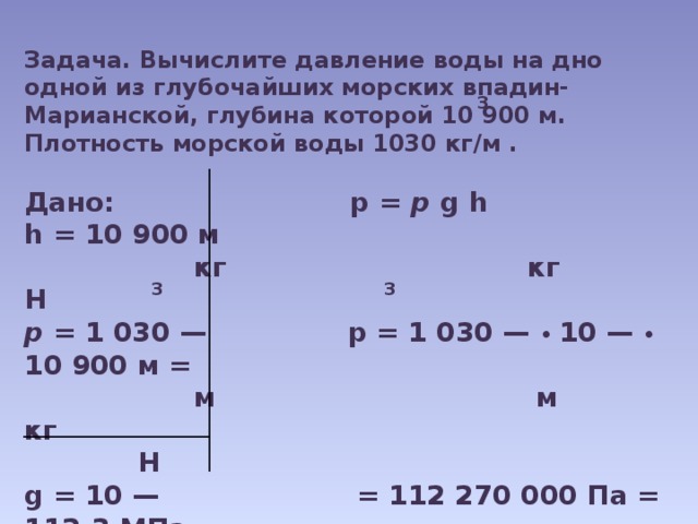 Задача. Вычислите давление воды на дно одной из глубочайших морских впадин- Марианской, глубина которой 10 900 м. Плотность морской воды 1030 кг/м .  Дано: р = р g h h = 10 900 м  кг кг Н р = 1 030 — р = 1 030 — • 10 — • 10 900 м =  м м кг  Н g = 10 — = 112 270 000 Па = 112,3 МПа  кг   р - ?  3 3 3 