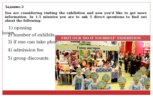 Задание 2 You are considering visiting the exhibition and now you’d like to get more information. In 1.5 minutes you are to ask 5 direct questions to find out about the following: 1) opening hours 2) number of exhibits  VISIT OUR ‘DO IT YOURSELF’ EXHIBITION 3) if one can take photos 4) admission fee 5) group discounts 