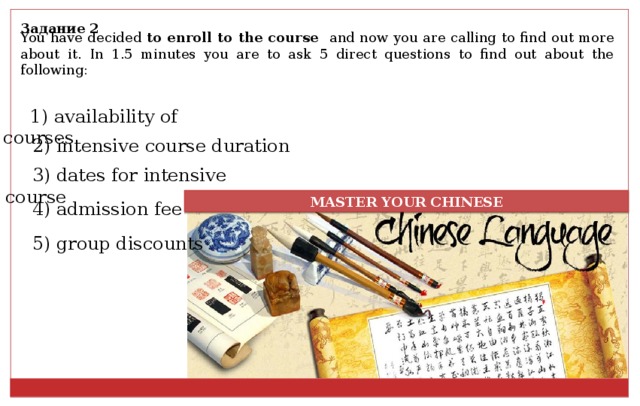 Задание 2 You have decided to enroll to the course and now you are calling to find out more about it. In 1.5 minutes you are to ask 5 direct questions to find out about the following: 1) availability of courses 2) intensive course duration 3) dates for intensive course MASTER YOUR CHINESE 4) admission fee 5) group discounts 
