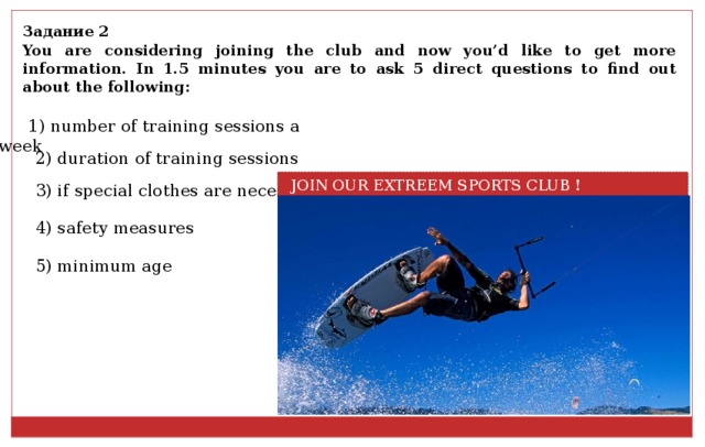Задание 2 You are considering joining the club and now you’d like to get more information. In 1.5 minutes you are to ask 5 direct questions to find out about the following: 1) number of training sessions a week 2) duration of training sessions  JOIN OUR EXTREEM SPORTS CLUB ! 3) if special clothes are necessary 4) safety measures 5) minimum age 