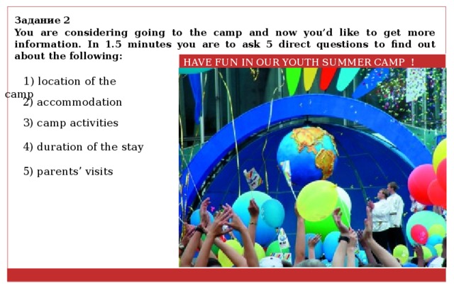 Задание 2 You are considering going to the camp and now you’d like to get more information. In 1.5 minutes you are to ask 5 direct questions to find out about the following: HAVE FUN IN OUR YOUTH SUMMER CAMP ! 1) location of the camp 2) accommodation 3) camp activities 4) duration of the stay 5) parents’ visits 