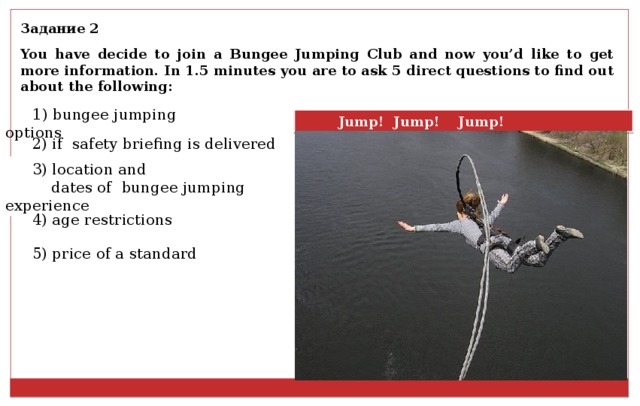 Задание 2 You have decide to join a Bungee Jumping Club and now you’d like to get more information. In 1.5 minutes you are to ask 5 direct questions to find out about the following: 1) bungee jumping options Jump! Jump! Jump! 2) if safety briefing is delivered 3) location and  dates of bungee jumping experience 4) age restrictions 5) price of a standard 