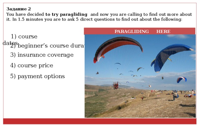 Задание 2 You have decided to try paragliding and now you are calling to find out more about it. In 1.5 minutes you are to ask 5 direct questions to find out about the following:  PARAGLIDING HERE 1) course dates 2) beginner’s course duration 3) insurance coverage 4) course price 5) payment options 