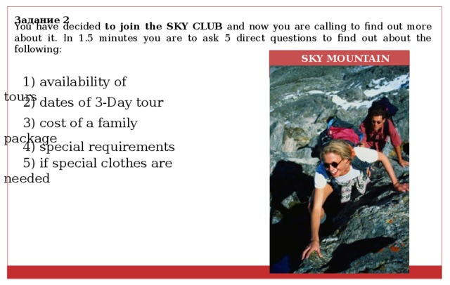 Задание 2 You have decided to join the SKY CLUB and now you are calling to find out more about it. In 1.5 minutes you are to ask 5 direct questions to find out about the following:  SKY MOUNTAIN CLUB 1) availability of tours 2) dates of 3-Day tour 3) cost of a family package 4) special requirements 5) if special clothes are needed 