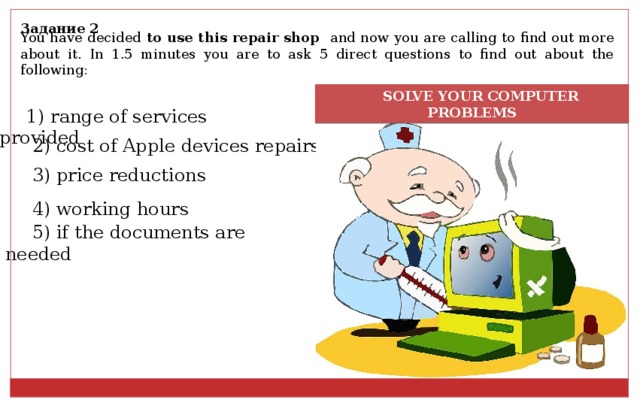 Задание 2 You have decided to use this repair shop and now you are calling to find out more about it. In 1.5 minutes you are to ask 5 direct questions to find out about the following:  SOLVE YOUR COMPUTER PROBLEMS 1) range of services provided 2) cost of Apple devices repairs 3) price reductions 4) working hours 5) if the documents are needed 