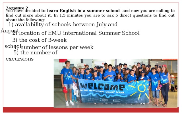 Задание 2 You have decided to learn English in a summer school and now you are calling to find out more about it. In 1.5 minutes you are to ask 5 direct questions to find out about the following: 1) availability of schools between July and August 2) location of EMU international Summer School 3) the cost of 3-week school 4) number of lessons per week 5) the number of excursions 